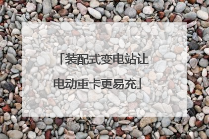 装配式变电站让电动重卡更易充