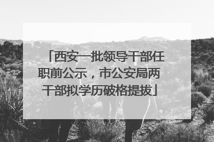 西安一批领导干部任职前公示，市公安局两干部拟学历破格提拔