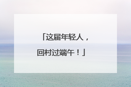 这届年轻人，回村过端午！