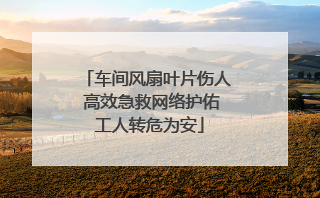 车间风扇叶片伤人 高效急救网络护佑工人转危为安