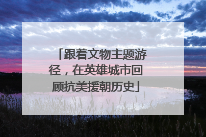 跟着文物主题游径，在英雄城市回顾抗美援朝历史