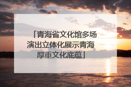 青海省文化馆多场演出立体化展示青海厚重文化底蕴