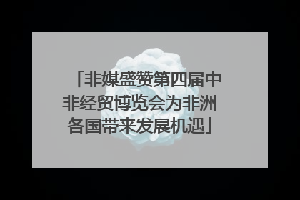 非媒盛赞第四届中非经贸博览会为非洲各国带来发展机遇