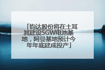 钧达股份将在土耳其建设5GW电池基地，阿曼基地预计今年年底建成投产