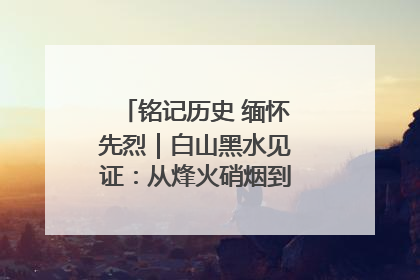 铭记历史 缅怀先烈｜白山黑水见证：从烽火硝烟到振兴热土的巨变