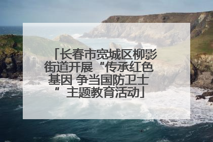 长春市宽城区柳影街道开展“传承红色基因 争当国防卫士”主题教育活动