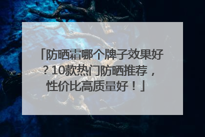 防晒霜哪个牌子效果好？10款热门防晒推荐，性价比高质量好！