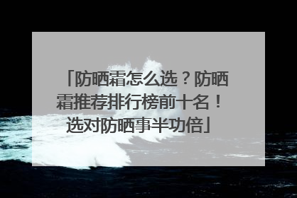 防晒霜怎么选？防晒霜推荐排行榜前十名！选对防晒事半功倍