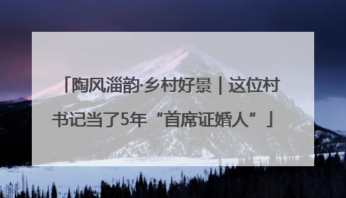 陶风淄韵·乡村好景｜这位村书记当了5年“首席证婚人”