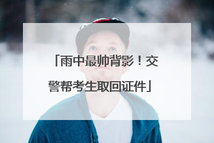 雨中最帅背影！交警帮考生取回证件