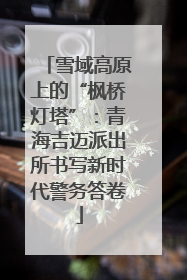 雪域高原上的“枫桥灯塔”：青海吉迈派出所书写新时代警务答卷