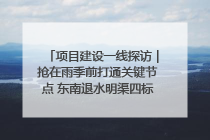 项目建设一线探访｜抢在雨季前打通关键节点 东南退水明渠四标段项目顺利完工