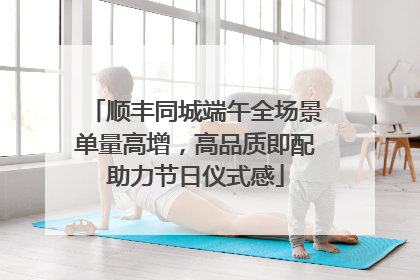 顺丰同城端午全场景单量高增，高品质即配助力节日仪式感