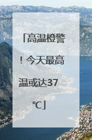 高温橙警！今天最高温或达37℃