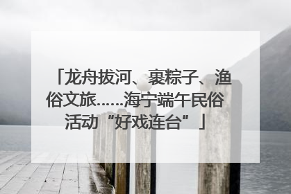 龙舟拔河、裹粽子、渔俗文旅……海宁端午民俗活动“好戏连台”