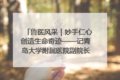 鲁医风采｜妙手仁心创造生命奇迹——记青岛大学附属医院副院长、器官移植中心主任、主任医师蔡金贞