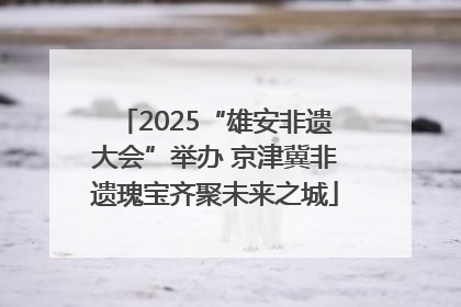 2025“雄安非遗大会”举办 京津冀非遗瑰宝齐聚未来之城