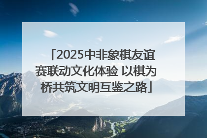 2025中非象棋友谊赛联动文化体验 以棋为桥共筑文明互鉴之路