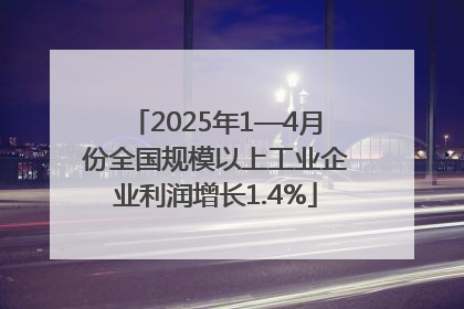 2025年1—4月份全国规模以上工业企业利润增长1.4%