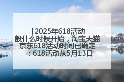 2025年618活动一般什么时候开始，淘宝天猫京东618活动时间已确定：618活动从5月13日开始到6月20日结束