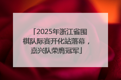 2025年浙江省围棋队际赛开化站落幕，嘉兴队荣膺冠军