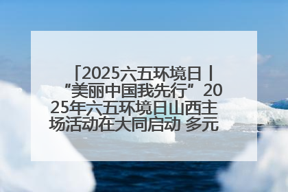 2025六五环境日丨“美丽中国我先行”2025年六五环境日山西主场活动在大同启动 多元形式绘就生态画卷