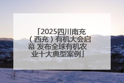 2025四川南充（西充）有机大会启幕 发布全球有机农业十大典型案例