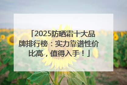 2025防晒霜十大品牌排行榜：实力靠谱性价比高，值得入手！