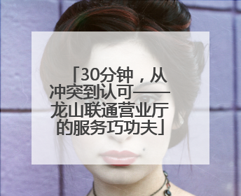 30分钟，从冲突到认可——龙山联通营业厅的服务巧功夫